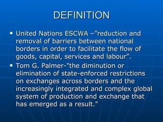 DEFINITION United Nations  ESCWA  –”reduction and removal of barriers between national borders in order to facilitate the flow of goods, capital, services and labour”. Tom G. Palmer-"the diminution or elimination of state-enforced restrictions on exchanges across borders and the increasingly integrated and complex global system of production and exchange that has emerged as a result."  