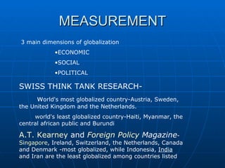 MEASUREMENT 3 main dimensions of globalization  ECONOMIC SOCIAL POLITICAL  SWISS THINK TANK RESEARCH- w orld's most globalized country-Austria, Sweden, the United Kingdom and the Netherlands. world's least globalized country-Haiti, Myanmar, the central african public and Burundi A.T. Kearney  and  Foreign Policy  Magazine - Singapore , Ireland, Switzerland, the Netherlands, Canada and Denmark -most globalized, while Indonesia,  India  and Iran are the least globalized among countries listed  