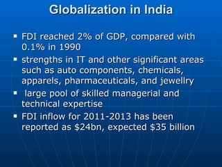 Globalization in India FDI reached 2% of GDP, compared with 0.1% in 1990 strengths in IT and other significant areas such as auto components, chemicals, apparels, pharmaceuticals, and jewellry large pool of skilled managerial and technical expertise FDI inflow for 2011-2013 has been reported as $24bn, expected $35 billion  
