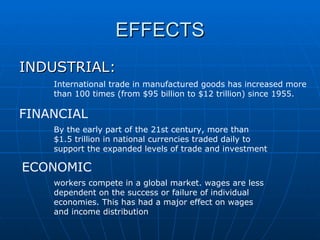 EFFECTS INDUSTRIAL: International trade in manufactured goods has increased more than 100 times (from $95 billion to $12 trillion) since 1955. FINANCIAL By the early part of the 21st century, more than $1.5 trillion in national currencies traded daily to support the expanded levels of trade and investment  ECONOMIC workers compete in a global market. wages are less dependent on the success or failure of individual economies. This has had a major effect on wages and income distribution  
