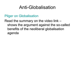 Anti-Globalisation  Pilger  on Globalisation Read the summary on the video link – shows the argument against the so-called benefits of the neoliberal globalisation agenda  