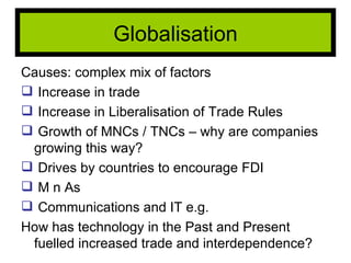 Causes: complex mix of factors Increase in trade Increase in Liberalisation of Trade Rules Growth of MNCs / TNCs – why are companies growing this way? Drives by countries to encourage FDI M n As Communications and IT e.g.  How has technology in the Past and Present fuelled increased trade and interdependence? Globalisation 
