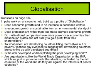 Questions on page 604. In pairs work on answers to help build up a profile of ‘Globalisation’ Does economic growth lead to an increase in economic welfare Is economic growth unsustainable from an environmental standpoint Does protectionism rather than free trade promote economic growth Do multinational companies have more power over economies than most nation states and act purely to gain profit from their shareholders? To what extent are developing countries lifting themselves out of poverty? Is there any evidence to suggest that developing countries are catching up with developed countries? Is the rich developed world exploiting the poor developing world? Are organisations, like the World Trade Organisation or the IMF, which support or promote trade liberalisation, controlled by the rich countries of the world and do they act against the interests of poorer countries? Globalisation 