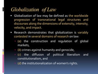 Globalization of Law
 Globalization of law may be defined as the worldwide
progression of transnational legal structures and
discourses along the dimensions of extensity, intensity,
velocity, and impact.
 Research demonstrates that globalization is variably
contested in several domains of research on law:
 (a) the construction and regulation of global
markets,
 (b) crimes against humanity and genocide,
 (c) the diffusion of political liberalism and
constitutionalism, and
 (d) the institutionalization of women's rights.
 