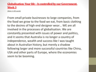Globalisation:Yourlife–IscontrolledbyourGovernment.
Week3
(Week 3: 695 words)
From small private businesses to large companies, from
the food we grow to the food we eat, from basic clothing
to the desires of high end designer wear… WE are all
involved in the processes of globalisation. We are
constantly presented with issues of power and politics,
and it seems that Australia is no longer a country of
independence, wealth and success like I was taught
about in Australian history, but merely a shadow
following larger and more successful countries like China,
USA and other parts of Europe, where the economies
seem to be booming.
 