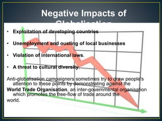 Negative Impacts of
Globalisation
• Exploitation of developing countries
• Unemployment and ousting of local businesses
• Violation of international laws.
• A threat to cultural diversity.
Anti-globalisation campaigners sometimes try to draw people's
attention to these points by demonstrating against the
World Trade Organisation, an inter-governmental organisation
which promotes the free-flow of trade around the
world.
 