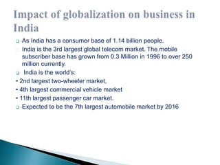  As India has a consumer base of 1.14 billion people. 
India is the 3rd largest global telecom market. The mobile 
subscriber base has grown from 0.3 Million in 1996 to over 250 
million currently. 
 India is the world’s: 
• 2nd largest two-wheeler market, 
• 4th largest commercial vehicle market 
• 11th largest passenger car market. 
 Expected to be the 7th largest automobile market by 2016 
 