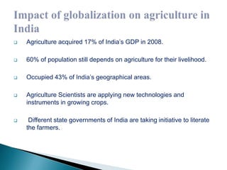  Agriculture acquired 17% of India’s GDP in 2008. 
 60% of population still depends on agriculture for their livelihood. 
 Occupied 43% of India’s geographical areas. 
 Agriculture Scientists are applying new technologies and 
instruments in growing crops. 
 Different state governments of India are taking initiative to literate 
the farmers. 
 