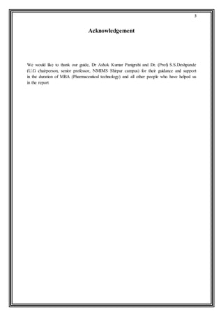 3 
Acknowledgement 
We would like to thank our guide, Dr Ashok Kumar Panigrahi and Dr. (Prof) S.S.Deshpande 
(U.G chairperson, senior professor, NMIMS Shirpur campus) for their guidance and support 
in the duration of MBA (Pharmaceutical technology) and all other people who have helped us 
in the report 
 