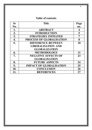 4 
Table of contents 
Sr 
No. 
Title Page 
no. 
1. ABSTRACT 4 
2. INTRODUCTION 5 
3. STRATEGIES INITIATED 7 
4. PROCESS OF GLOBALISATION 8 
5. DIFFERENCE BETWEEN 
LIBERALISATION AND 
GLOBALIZATION 
10 
6. METHODOLOGY 11 
7. NEGATIVE EFFECTS OF 
GLOBALISATION 
23 
8. FUTURE ASPECTS 24 
9. IMPACT OF GLOBALISATION 25 
10. CONCLUSION 26 
11. REFERENCES 27 
 