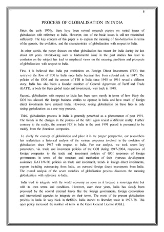 8 
PROCESS OF GLOBALISATION IN INDIA 
Since the early 1970s, there have been several research papers on varied issues of 
globalization with reference to India. However, one of the basic issues is still not researched 
sufficiently. The key concern of this paper is to explain the meaning of Globalization in terms 
of the genesis, the evolution, and the characteristics of globalization with respect to India. 
In other words, the paper focuses on what globalization has meant for India during the last 
about 60 years. Overlooking such a fundamental issue in the past studies has lead to 
confusion on the subject has lead to misplaced views on the meaning, problems and prospects 
of globalization with respect to India. 
First, it is believed that India put restrictions on Foreign Direct Investments (FDI) that 
restricted the flow of FDI to India since India became free from colonial rule in 1947. The 
policies of the GOI and the amount of FDI in India since 1948 to 1961 reveal a different 
story. India has also been a founder member of General Agreement of Tariff and Trade 
(GATT), a body for frees global trade and investment, way back in 1948. 
Second, globalization with respect to India has been seen mostly in terms of how freely the 
GOI has allowed the foreign business entities to operate in India and how much of foreign 
direct investments have entered India. However, seeing globalization on these lines is only 
seeing globalization as a one-way process. 
Third, globalization process in India is generally perceived as a phenomenon of post 1991. 
The trends in the changes in the policies of the GOI again reveal a different reality. Further 
contrary to the reality, the amount FDI in India in the post 1991 period is presumed to be 
mainly from the American companies. 
To clarify the concept of globalization and place it in the proper perspective, our researchers 
has undertaken a historical analysis of the various processes involved in the evolution of 
globalization since 1947 with respect to India. For our analysis, we took seven key 
parameters, via. trade and investment policies of the GOI during 1947-2004, responses of 
foreign companies to the trade and investment policies of GOI responses of foreign 
governments in terms of the structure and motivation of their overseas development 
assistance GATT/WTO policies on trade and investment, trends in foreign direct investments, 
exports including outsourcing from India, an outward foreign direct investments from India. 
The overall analysis of the seven variables of globalisation process discovers the meaning 
globalization with reference to India. 
India tried to integrate with the world economy as soon as it became a sovereign state but 
with its own terms and conditions. However, over these years, India has slowly been 
pressured by the several external forces like the foreign governments, foreign corporations 
and international agencies to integrate on their terms. The roots of the present globalization 
process in India lie way back in thel980s. India started to liberalize trade in 1977-78. This 
open policy increased the number of items in the Open General License (OGL). 
 