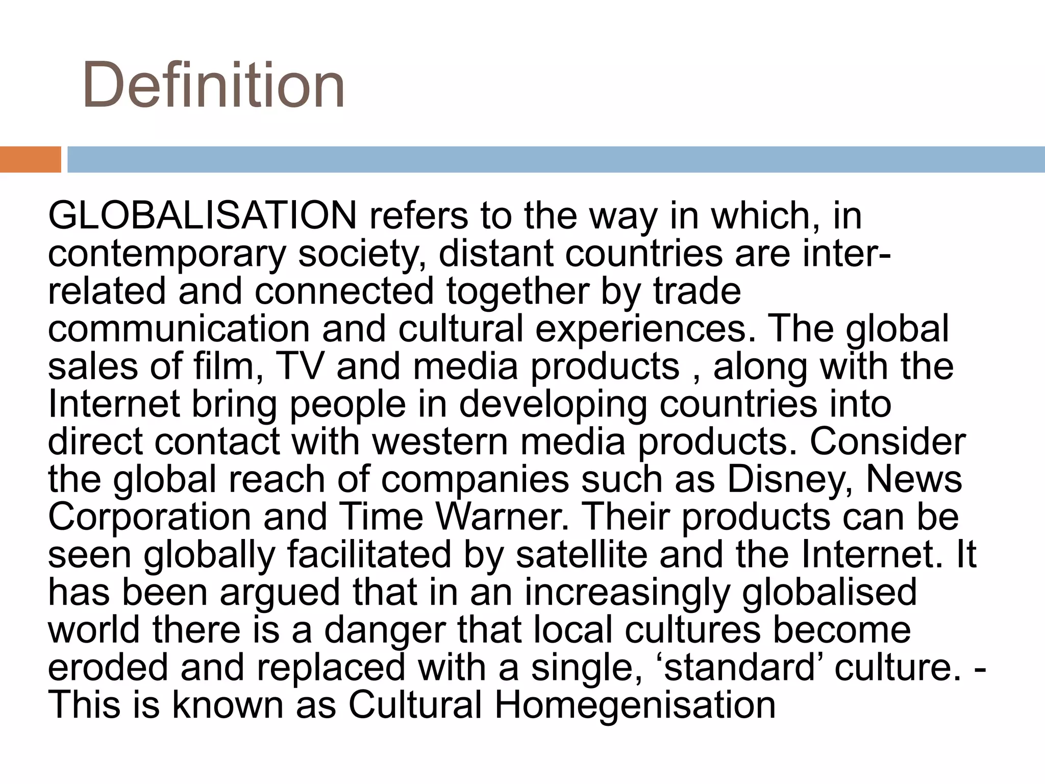 Definition 
GLOBALISATION refers to the way in which, in 
contemporary society, distant countries are inter-related 
and connected together by trade 
communication and cultural experiences. The global 
sales of film, TV and media products , along with the 
Internet bring people in developing countries into 
direct contact with western media products. Consider 
the global reach of companies such as Disney, News 
Corporation and Time Warner. Their products can be 
seen globally facilitated by satellite and the Internet. It 
has been argued that in an increasingly globalised 
world there is a danger that local cultures become 
eroded and replaced with a single, ‘standard’ culture. - 
This is known as Cultural Homegenisation 
 