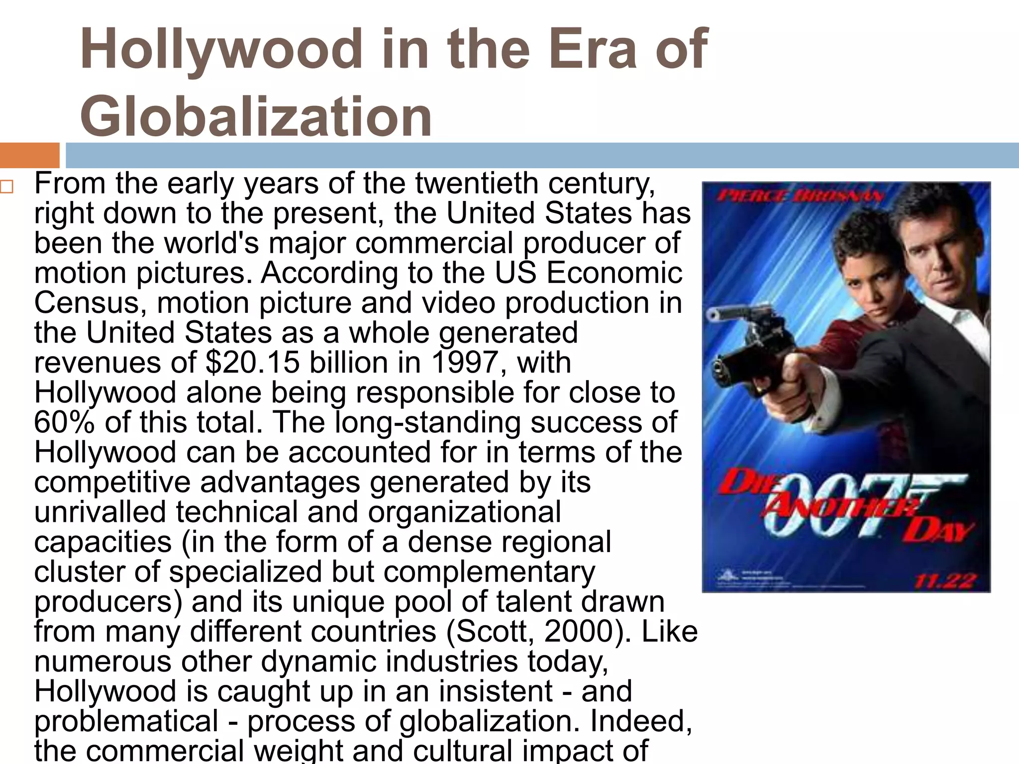 Hollywood in the Era of 
Globalization 
 From the early years of the twentieth century, 
right down to the present, the United States has 
been the world's major commercial producer of 
motion pictures. According to the US Economic 
Census, motion picture and video production in 
the United States as a whole generated 
revenues of $20.15 billion in 1997, with 
Hollywood alone being responsible for close to 
60% of this total. The long-standing success of 
Hollywood can be accounted for in terms of the 
competitive advantages generated by its 
unrivalled technical and organizational 
capacities (in the form of a dense regional 
cluster of specialized but complementary 
producers) and its unique pool of talent drawn 
from many different countries (Scott, 2000). Like 
numerous other dynamic industries today, 
Hollywood is caught up in an insistent - and 
problematical - process of globalization. Indeed, 
the commercial weight and cultural impact of 
 