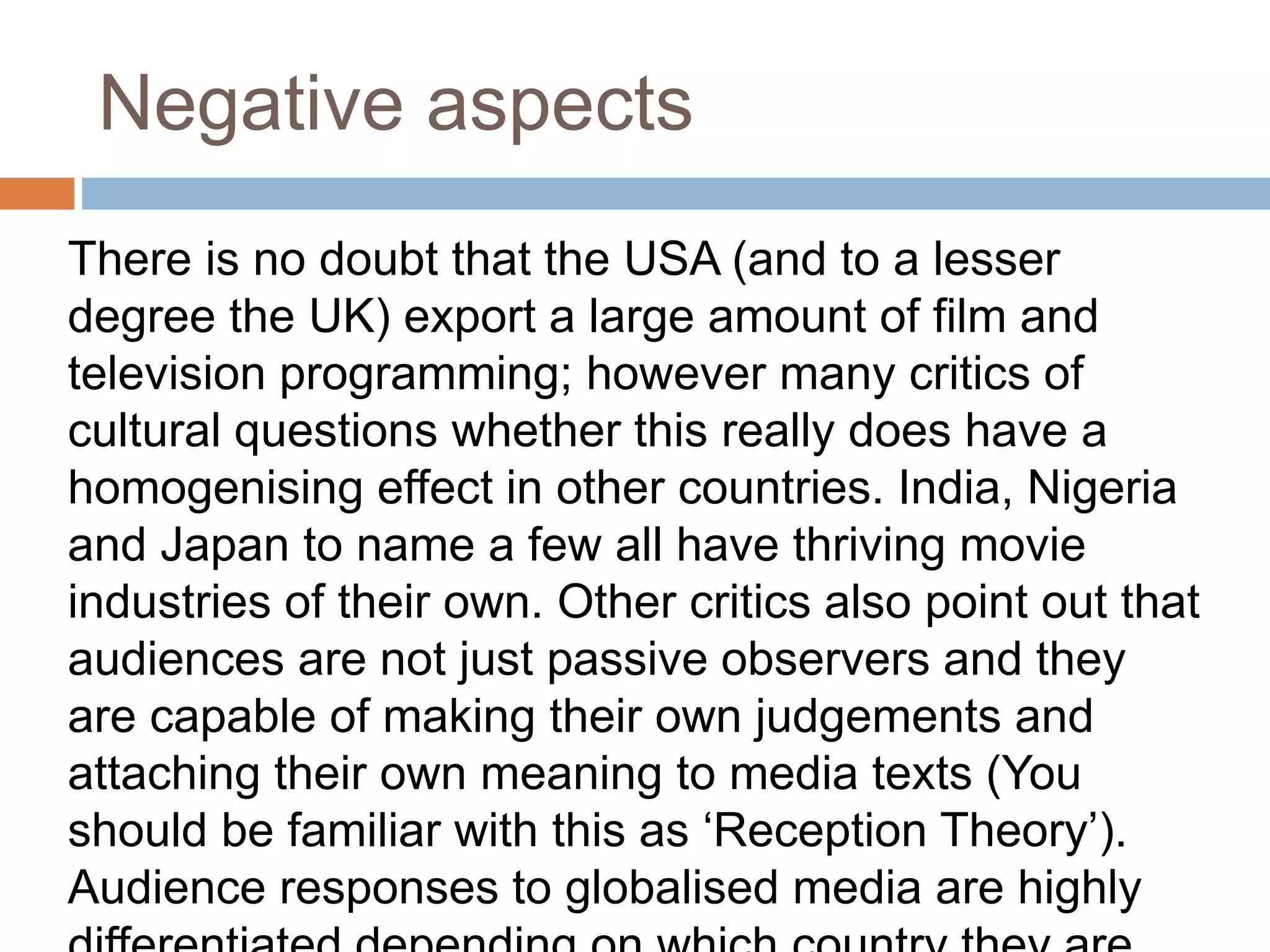 Negative aspects 
There is no doubt that the USA (and to a lesser 
degree the UK) export a large amount of film and 
television programming; however many critics of 
cultural questions whether this really does have a 
homogenising effect in other countries. India, Nigeria 
and Japan to name a few all have thriving movie 
industries of their own. Other critics also point out that 
audiences are not just passive observers and they 
are capable of making their own judgements and 
attaching their own meaning to media texts (You 
should be familiar with this as ‘Reception Theory’). 
Audience responses to globalised media are highly 
differentiated depending on which country they are 
 
