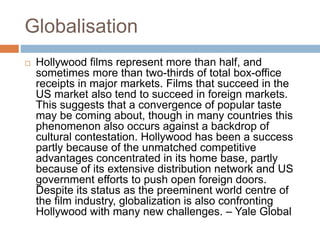 Globalisation 
 Hollywood films represent more than half, and 
sometimes more than two-thirds of total box-office 
receipts in major markets. Films that succeed in the 
US market also tend to succeed in foreign markets. 
This suggests that a convergence of popular taste 
may be coming about, though in many countries this 
phenomenon also occurs against a backdrop of 
cultural contestation. Hollywood has been a success 
partly because of the unmatched competitive 
advantages concentrated in its home base, partly 
because of its extensive distribution network and US 
government efforts to push open foreign doors. 
Despite its status as the preeminent world centre of 
the film industry, globalization is also confronting 
Hollywood with many new challenges. – Yale Global 
 