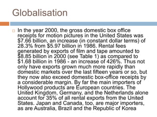 Globalisation 
 In the year 2000, the gross domestic box office 
receipts for motion pictures in the United States was 
$7.66 billion, an increase (in constant dollar terms) of 
28.3% from $5.97 billion in 1986. Rental fees 
generated by exports of film and tape amounted to 
$8.85 billion in 2000 (see Table 1) as compared to 
$1.68 billion in 1986 - an increase of 426%. Thus not 
only have exports grown much more rapidly than 
domestic markets over the last fifteen years or so, but 
they now also exceed domestic box-office receipts by 
a considerable margin. By far the main importers of 
Hollywood products are European countries. The 
United Kingdom, Germany, and the Netherlands alone 
account for 35% of all rental exports from the United 
States. Japan and Canada, too, are major importers, 
as are Australia, Brazil and the Republic of Korea 
 