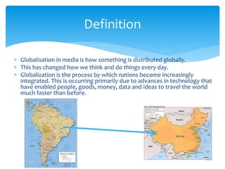 Definition 
 Globalisation in media is how something is distributed globally. 
 This has changed how we think and do things every day. 
 Globalization is the process by which nations become increasingly 
integrated. This is occurring primarily due to advances in technology that 
have enabled people, goods, money, data and ideas to travel the world 
much faster than before. 
 