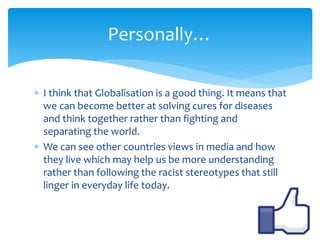 Personally… 
 I think that Globalisation is a good thing. It means that 
we can become better at solving cures for diseases 
and think together rather than fighting and 
separating the world. 
 We can see other countries views in media and how 
they live which may help us be more understanding 
rather than following the racist stereotypes that still 
linger in everyday life today. 
