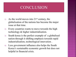 1) As the world moves into 21st century, the
globalisation of the nations has become the major
issue at that time.
2) Every countries wants to move towards the high
technology & higher industrialisation.
3) South korea is the perfect example of a globalised
nation through it shifting emphasis towards rapid
industrialisation, technological innovation .
4) Less government influence also helps the South
Korea’s sustainable economic growth but does not
helpful in financial crisis.
CONCLUSION
 