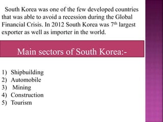 South Korea was one of the few developed countries
that was able to avoid a recession during the Global
Financial Crisis. In 2012 South Korea was 7th largest
exporter as well as importer in the world.
1) Shipbuilding
2) Automobile
3) Mining
4) Construction
5) Tourism
Main sectors of South Korea:-
 