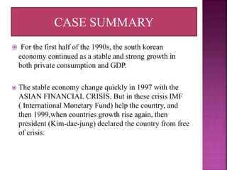  For the first half of the 1990s, the south korean
economy continued as a stable and strong growth in
both private consumption and GDP.
 The stable economy change quickly in 1997 with the
ASIAN FINANCIAL CRISIS. But in these crisis IMF
( International Monetary Fund) help the country, and
then 1999,when countries growth rise again, then
president (Kim-dae-jung) declared the country from free
of crisis.
CASE SUMMARY
 
