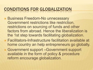 CONDITIONS FOR GLOBALIZATION
 Business Freedom-No unnecessary
Government restrictions like restriction,
restrictions on sourcing of funds and other
factors from abroad. Hence the liberalization is
the 1st step towards facilitating globalization.
 Facilitators-Infrastructure facilitation available at
home country an help entrepreneurs go globally.
 Government support –Government support
available in the form of policy & procedure
reform encourage globalization.
 