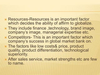  Resources-Resources is an important factor
which decides the ability of affirm to globalize.
 They include finance ,technology, brand image,
company’s image, managerial expertise etc.
 Competitors- This is an important factor which
company’s success in global market bank on.
 The factors like low costs& price, product
quality, product differentiation, technological
superiority.
 After sales service, market strengths etc are few
to name.
 