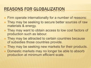 REASONS FOR GLOBALIZATION
 Firm operate internationally for a number of reasons:
 They may be seeking to secure better sources of raw
materials & energy.
 They may want to obtain access to low cost factors of
production such as labour.
 They may be attracted to certain countries because
of subsidies those countries provide.
 They may be seeking new markets for their products.
 Domestic markets may no longer be able to absorb
production at minimum efficient scale.
 