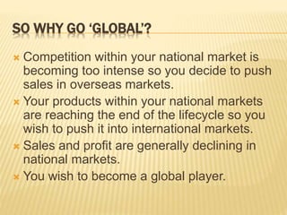 SO WHY GO ‘GLOBAL’?
 Competition within your national market is
becoming too intense so you decide to push
sales in overseas markets.
 Your products within your national markets
are reaching the end of the lifecycle so you
wish to push it into international markets.
 Sales and profit are generally declining in
national markets.
 You wish to become a global player.
 