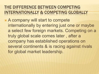 THE DIFFERENCE BETWEEN COMPETING
INTERNATIONALLY & COMPETING GLOBALLY
 A company will start to compete
internationally by entering just one or maybe
a select few foreign markets. Competing on a
truly global scale comes later , after a
company has established operations on
several continents & is racing against rivals
for global market leadership.
 