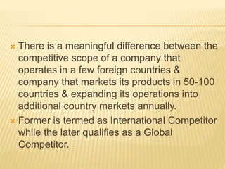  There is a meaningful difference between the
competitive scope of a company that
operates in a few foreign countries &
company that markets its products in 50-100
countries & expanding its operations into
additional country markets annually.
 Former is termed as International Competitor
while the later qualifies as a Global
Competitor.
 