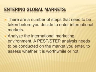 ENTERING GLOBAL MARKETS:
 There are a number of steps that need to be
taken before you decide to enter international
markets.
 Analyze the international marketing
environment. A PEST/STEP analysis needs
to be conducted on the market you enter, to
assess whether it is worthwhile or not.
 