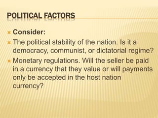 POLITICAL FACTORS
 Consider:
 The political stability of the nation. Is it a
democracy, communist, or dictatorial regime?
 Monetary regulations. Will the seller be paid
in a currency that they value or will payments
only be accepted in the host nation
currency?
 