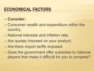 ECONOMICAL FACTORS
 Consider:
 Consumer wealth and expenditure within the
country.
 National interests and inflation rate.
 Are quotas imposed on your product.
 Are there import tariffs imposed.
 Does the government offer subsidies to national
players that make it difficult for you to compete?
 