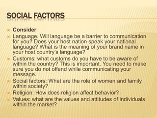 SOCIAL FACTORS
 Consider
 Language. Will language be a barrier to communication
for you? Does your host nation speak your national
language? What is the meaning of your brand name in
your host country’s language?
 Customs: what customs do you have to be aware of
within the country? This is important. You need to make
sure you do not offend while communicating your
message.
 Social factors: What are the role of women and family
within society?
 Religion: How does religion affect behavior?
 Values: what are the values and attitudes of individuals
within the market?
 