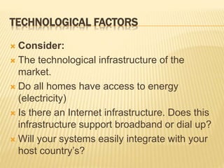 TECHNOLOGICAL FACTORS
 Consider:
 The technological infrastructure of the
market.
 Do all homes have access to energy
(electricity)
 Is there an Internet infrastructure. Does this
infrastructure support broadband or dial up?
 Will your systems easily integrate with your
host country’s?
 