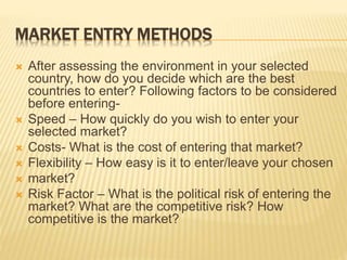MARKET ENTRY METHODS
 After assessing the environment in your selected
country, how do you decide which are the best
countries to enter? Following factors to be considered
before entering-
 Speed – How quickly do you wish to enter your
selected market?
 Costs- What is the cost of entering that market?
 Flexibility – How easy is it to enter/leave your chosen
 market?
 Risk Factor – What is the political risk of entering the
market? What are the competitive risk? How
competitive is the market?
 