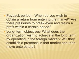  Payback period – When do you wish to
obtain a return from entering the market? Are
there pressures to break even and return a
profit within a certain period?
 Long- term objectives- What does the
organization wish to achieve in the long term
by operating in the foreign market? Will they
establish a presence in that market and then
move onto others?
 