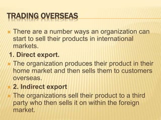TRADING OVERSEAS
 There are a number ways an organization can
start to sell their products in international
markets.
1. Direct export.
 The organization produces their product in their
home market and then sells them to customers
overseas.
 2. Indirect export
 The organizations sell their product to a third
party who then sells it on within the foreign
market.
 