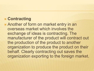  Contracting
 Another of form on market entry in an
overseas market which involves the
exchange of ideas is contracting. The
manufacturer of the product will contract out
the production of the product to another
organization to produce the product on their
behalf. Clearly contracting out saves the
organization exporting to the foreign market.
 