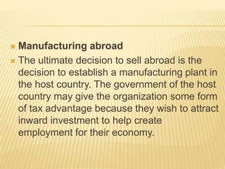  Manufacturing abroad
 The ultimate decision to sell abroad is the
decision to establish a manufacturing plant in
the host country. The government of the host
country may give the organization some form
of tax advantage because they wish to attract
inward investment to help create
employment for their economy.
 