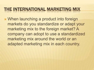 THE INTERNATIONAL MARKETING MIX
 When launching a product into foreign
markets do you standardize or adapt your
marketing mix to the foreign market? A
company can adopt to use a standardized
marketing mix around the world or an
adapted marketing mix in each country.
 