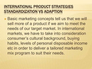 INTERNATIONAL PRODUCT STRATEGIES
STANDARDIZATION VS ADAPTION
 Basic marketing concepts tell us that we will
sell more of a product if we aim to meet the
needs of our target market. In international
markets, we have to take into consideration
consumer’s cultural background, buying
habits, levels of personal disposable income
etc in order to deliver a tailored marketing
mix program to suit their needs.
 