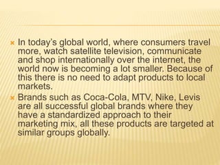  In today’s global world, where consumers travel
more, watch satellite television, communicate
and shop internationally over the internet, the
world now is becoming a lot smaller. Because of
this there is no need to adapt products to local
markets.
 Brands such as Coca-Cola, MTV, Nike, Levis
are all successful global brands where they
have a standardized approach to their
marketing mix, all these products are targeted at
similar groups globally.
 