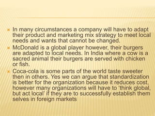  In many circumstances a company will have to adapt
their product and marketing mix strategy to meet local
needs and wants that cannot be changed.
 McDonald is a global player however, their burgers
are adapted to local needs. In India where a cow is a
sacred animal their burgers are served with chicken
or fish.
 Coca-cola is some parts of the world taste sweeter
then in others. Yes we can argue that standardization
is better for the organization because it reduces cost,
however many organizations will have to ‘think global,
but act local’ if they are to successfully establish them
selves in foreign markets
 