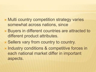  Multi country competition strategy varies
somewhat across nations, since
 Buyers in different countries are attracted to
different product attributes.
 Sellers vary from country to country.
 Industry conditions & competitive forces in
each national market differ in important
aspects.
 