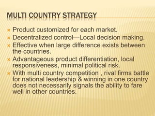 MULTI COUNTRY STRATEGY
 Product customized for each market.
 Decentralized control—Local decision making.
 Effective when large difference exists between
the countries.
 Advantageous product differentiation, local
responsiveness, minimal political risk.
 With multi country competition , rival firms battle
for national leadership & winning in one country
does not necessarily signals the ability to fare
well in other countries.
 