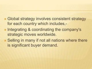  Global strategy involves consistent strategy
for each country which includes,-
 Integrating & coordinating the company's
strategic moves worldwide.
 Selling in many if not all nations where there
is significant buyer demand.
 