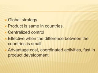  Global strategy
 Product is same in countries.
 Centralized control
 Effective when the difference between the
countries is small.
 Advantage cost, coordinated activities, fast in
product development
 