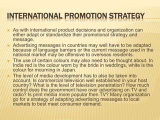 INTERNATIONAL PROMOTION STRATEGY
 As with international product decisions and organization can
either adapt or standardize their promotional strategy and
message.
 Advertising messages in countries may well have to be adapted
because of language barriers or the current message used in the
national market may be offensive to overseas residents.
 The use of certain colours may also need to be thought about. In
India red is the colour worn by the bride in weddings, white is the
colour for mourning in Japan.
 The level of media development has to also be taken into
account. Is commercial television well established in your host
country? What is the level of television penetration? How much
control does the government have over advertising on TV and
radio? Is print media more popular then TV? Many organization
go for a strategy of adapting advertising messages to local
markets to best meet consumer demand.
 